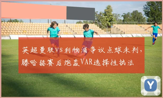 英超曼联vs利物浦争议点球未判,滕哈赫赛后炮轰VAR选择性执法