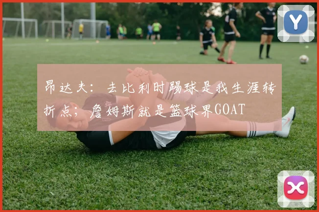 昂达夫:去比利时踢球是我生涯转折点;詹姆斯就是篮球界GOAT