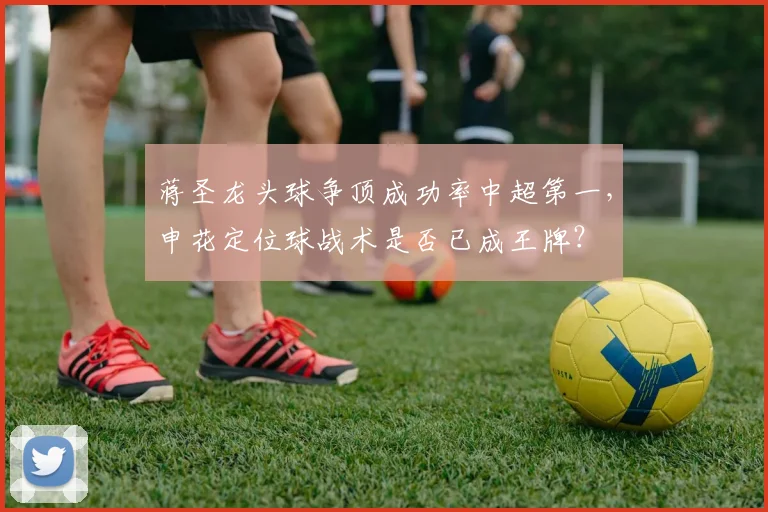 蒋圣龙头球争顶成功率中超第一，申花定位球战术是否已成王牌？