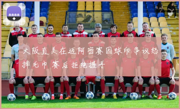 大阪直美在迈阿密赛因球印争议怒摔毛巾 赛后拒绝握手