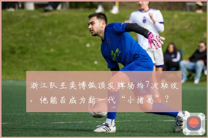 浙江队王奕博弧顶发牌场均7次助攻，他能否成为新一代“小诸葛”？