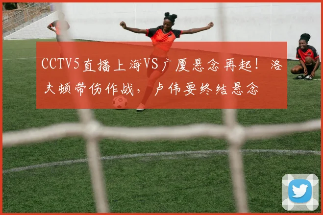 CCTV5直播上海VS广厦悬念再起！洛夫顿带伤作战，卢伟要终结悬念